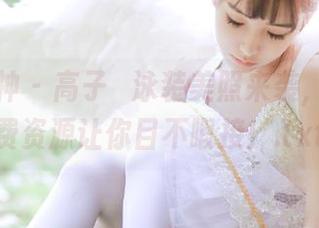 克拉女神 – 高子琁泳装美照来袭，奇妙免费资源让你目不暇接！.txt